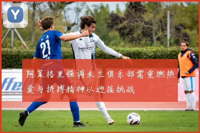 阿莱格里强调米兰俱乐部需重燃热爱与拼搏精神以迎接挑战