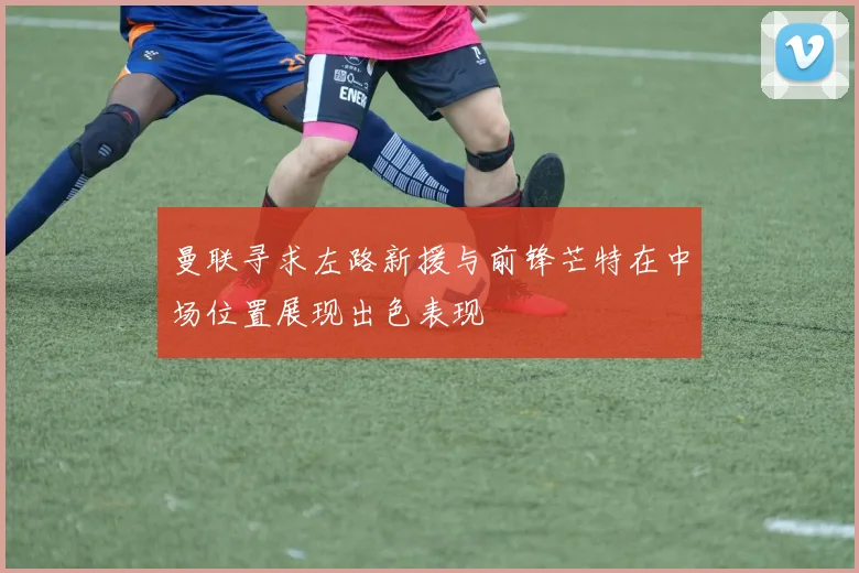 曼联寻求左路新援与前锋芒特在中场位置展现出色表现