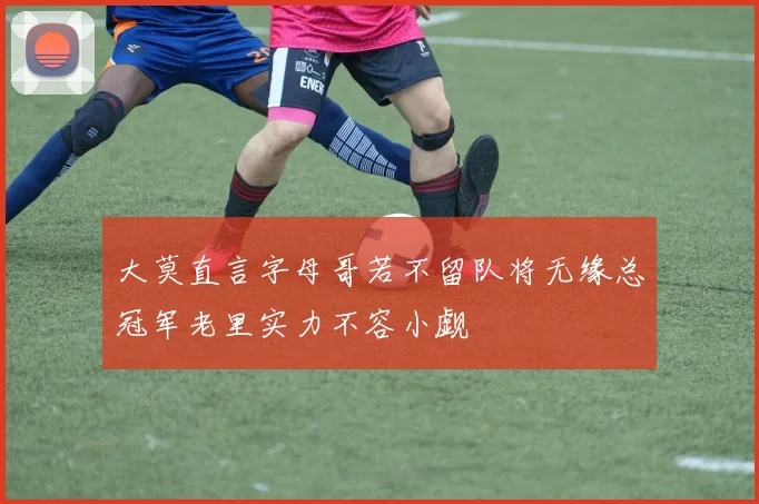 大莫直言字母哥若不留队将无缘总冠军老里实力不容小觑