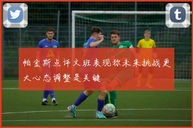 帕金斯点评文班表现称未来挑战更大心态调整是关键
