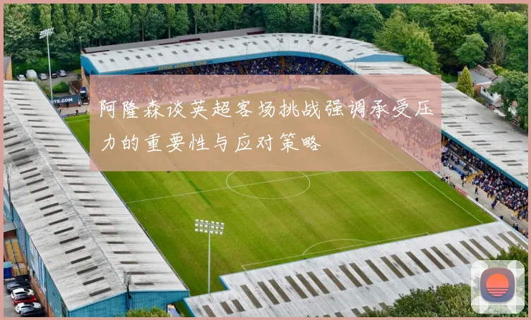 阿隆森谈英超客场挑战强调承受压力的重要性与应对策略