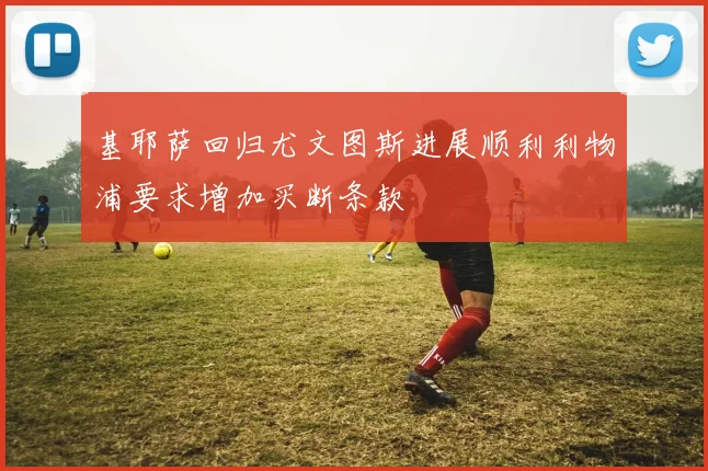 基耶萨回归尤文图斯进展顺利利物浦要求增加买断条款