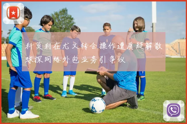 科莫利在尤文转会操作遭质疑解散球探网络外包业务引争议