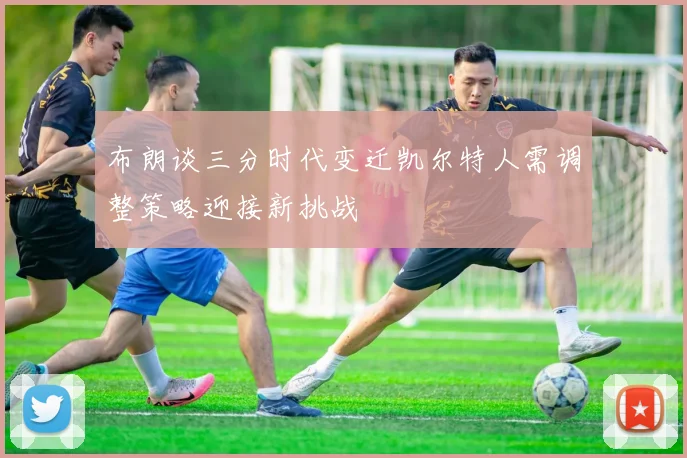 布朗谈三分时代变迁凯尔特人需调整策略迎接新挑战