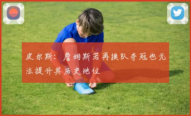 皮尔斯：詹姆斯若再换队夺冠也无法提升其历史地位
