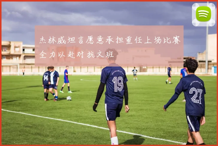 杰林威坦言愿意承担重任上场比赛全力以赴对抗文班