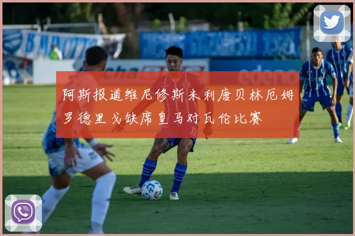 阿斯报道维尼修斯米利唐贝林厄姆罗德里戈缺席皇马对瓦伦比赛