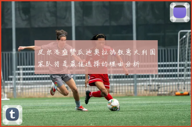 皮尔洛盛赞瓜迪奥拉执教意大利国家队将是最佳选择的理由分析