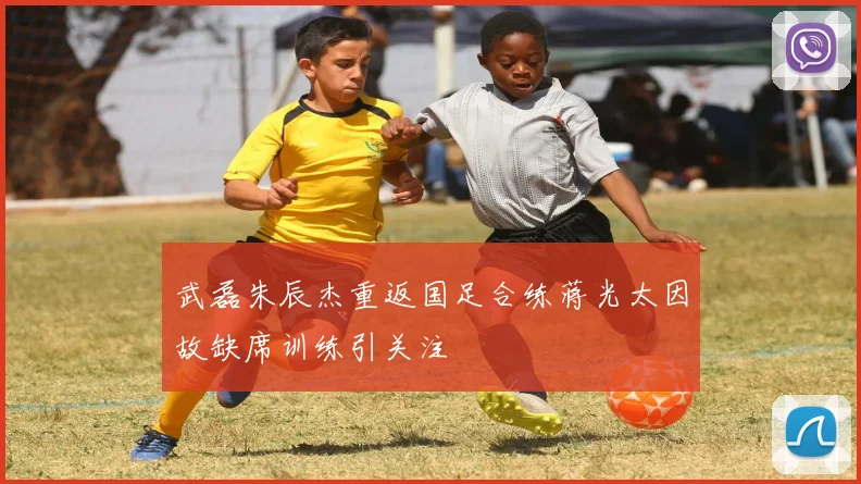 武磊朱辰杰重返国足合练蒋光太因故缺席训练引关注