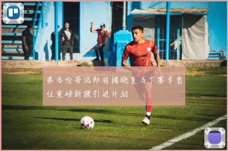 弗洛伦蒂诺即将揭晓皇马下赛季首位重磅新援引进计划