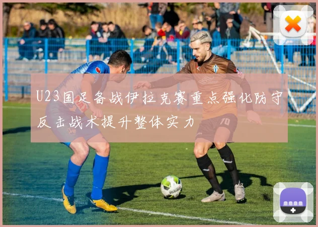 U23国足备战伊拉克赛重点强化防守反击战术提升整体实力