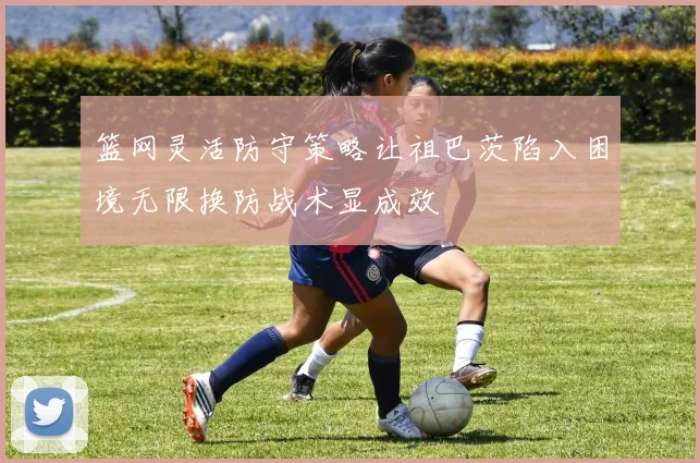 篮网灵活防守策略让祖巴茨陷入困境无限换防战术显成效