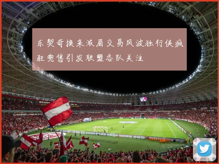 东契奇换来浓眉交易风波独行侠疯狂兜售引发联盟各队关注