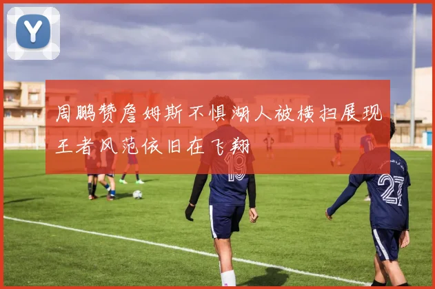 周鹏赞詹姆斯不惧湖人被横扫展现王者风范依旧在飞翔
