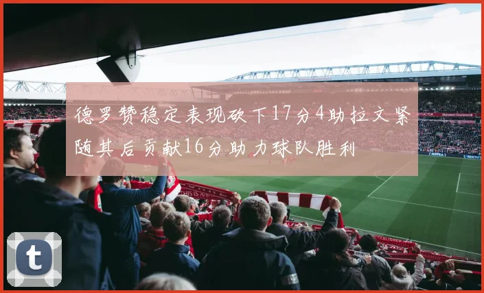 德罗赞稳定表现砍下17分4助拉文紧随其后贡献16分助力球队胜利