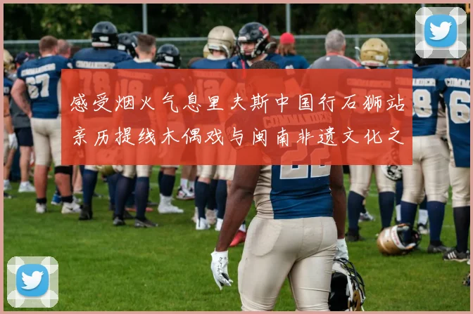 感受烟火气息里夫斯中国行石狮站亲历提线木偶戏与闽南非遗文化之美