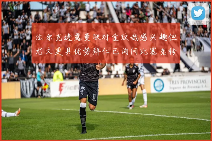 法尔克透露曼联对金玟哉感兴趣但尤文更具优势拜仁已询问比塞克转会情况