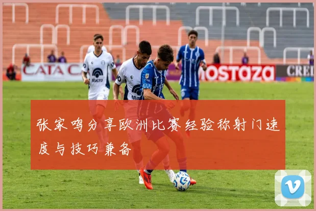 张家鸣分享欧洲比赛经验称射门速度与技巧兼备
