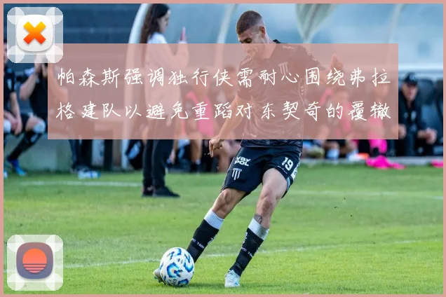 帕森斯强调独行侠需耐心围绕弗拉格建队以避免重蹈对东契奇的覆辙