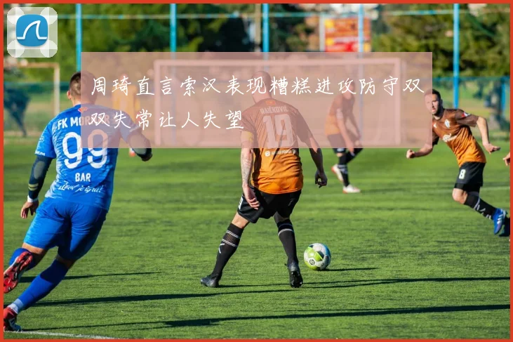周琦直言索汉表现糟糕进攻防守双双失常让人失望