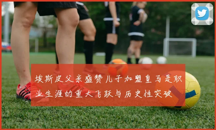 埃斯皮父亲盛赞儿子加盟皇马是职业生涯的重大飞跃与历史性突破