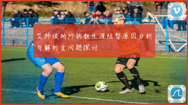 艾帅谈纳帅执教生涯短暂原因分析与解约金问题探讨