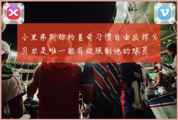 小里弗斯称约基奇习惯自由发挥戈贝尔是唯一能有效限制他的球员