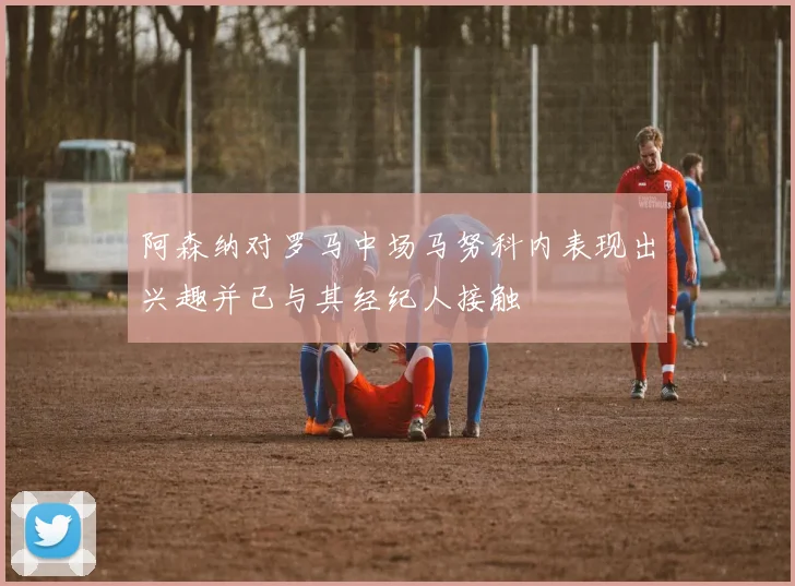 阿森纳对罗马中场马努科内表现出兴趣并已与其经纪人接触