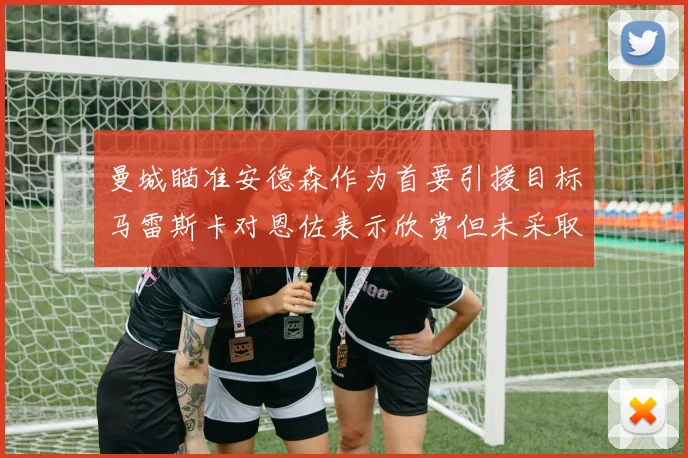 曼城瞄准安德森作为首要引援目标马雷斯卡对恩佐表示欣赏但未采取行动
