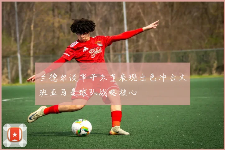 兰德尔谈华子末节表现出色冲击文班亚马是球队战略核心