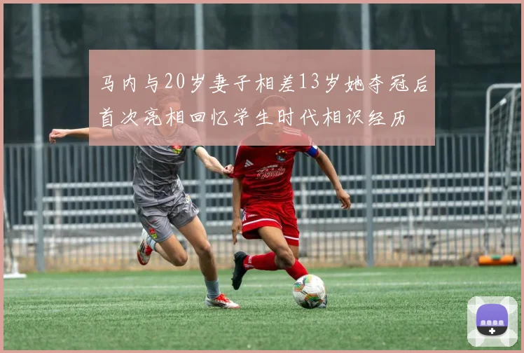 马内与20岁妻子相差13岁她夺冠后首次亮相回忆学生时代相识经历
